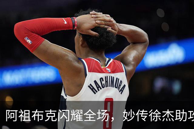 阿祖布克闪耀全场，妙传徐杰助攻得分